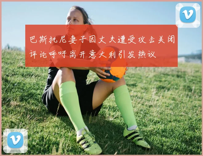 巴斯托尼妻子因丈夫遭受攻击关闭评论呼吁离开意大利引发热议