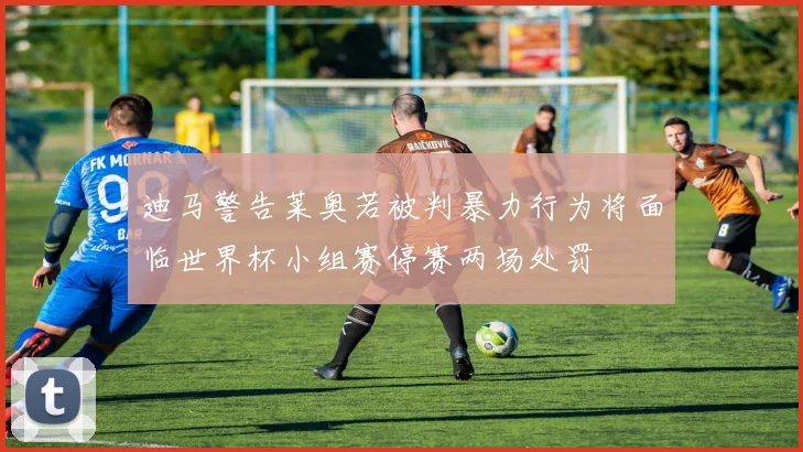 迪马警告莱奥若被判暴力行为将面临世界杯小组赛停赛两场处罚