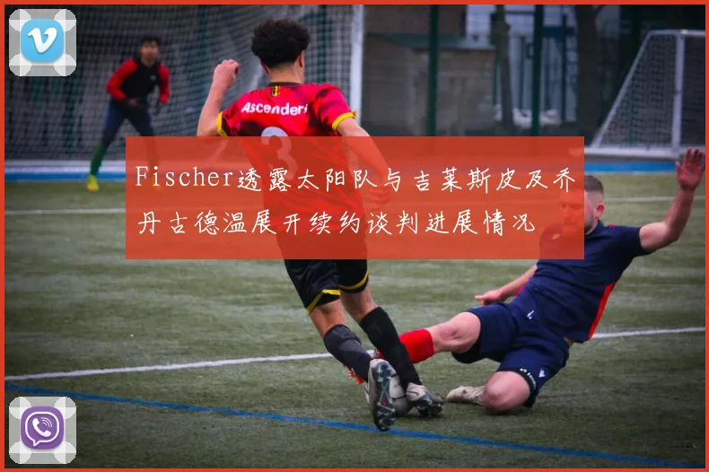 Fischer透露太阳队与吉莱斯皮及乔丹古德温展开续约谈判进展情况