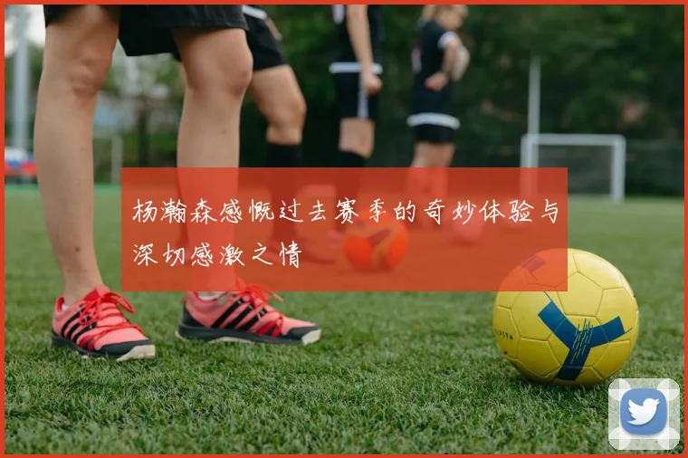 杨瀚森感慨过去赛季的奇妙体验与深切感激之情