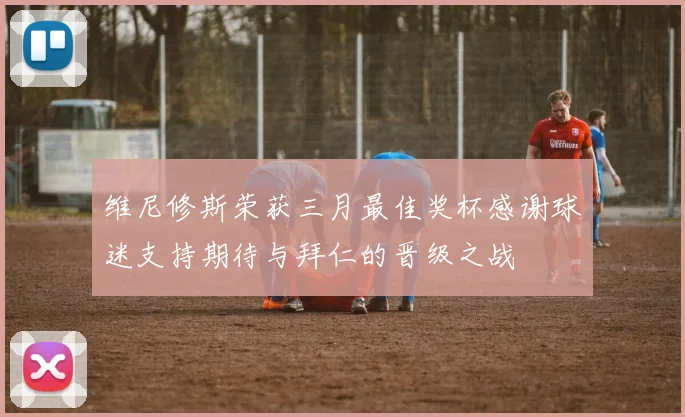 维尼修斯荣获三月最佳奖杯感谢球迷支持期待与拜仁的晋级之战
