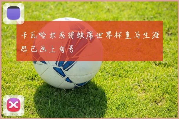 卡瓦哈尔或将缺席世界杯皇马生涯恐已画上句号