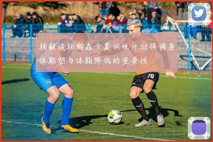 杨毅谈杨瀚森今夏训练计划强调身体雕塑与体脂降低的重要性