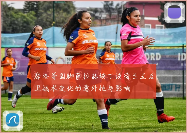 摩洛哥国脚萨拉赫埃丁谈荷兰五后卫战术变化的意外性与影响