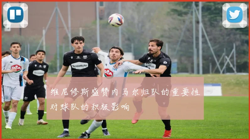 维尼修斯盛赞内马尔归队的重要性对球队的积极影响