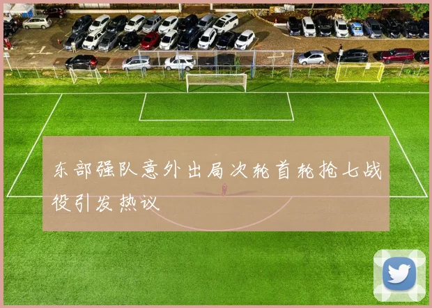 东部强队意外出局次轮首轮抢七战役引发热议
