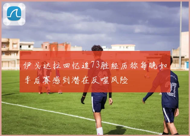 伊戈达拉回忆追73胜经历称每晚如季后赛感到潜在反噬风险