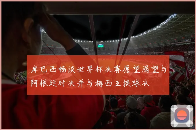 库巴西畅谈世界杯决赛愿望渴望与阿根廷对决并与梅西互换球衣