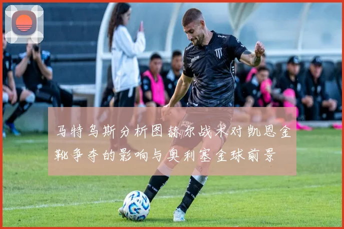 马特乌斯分析图赫尔战术对凯恩金靴争夺的影响与奥利塞金球前景