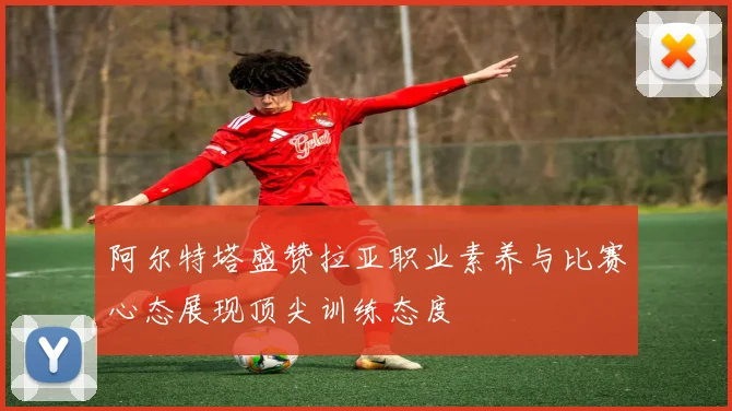 阿尔特塔盛赞拉亚职业素养与比赛心态展现顶尖训练态度