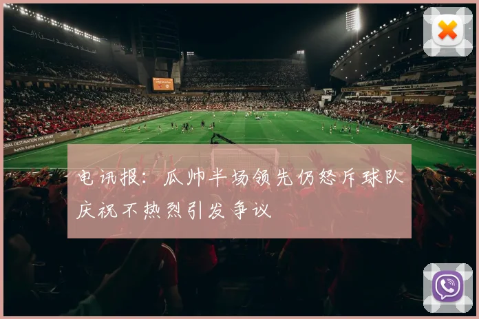 电讯报：瓜帅半场领先仍怒斥球队庆祝不热烈引发争议