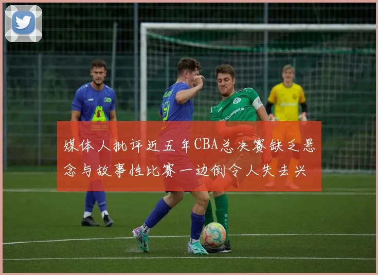媒体人批评近五年CBA总决赛缺乏悬念与故事性比赛一边倒令人失去兴趣