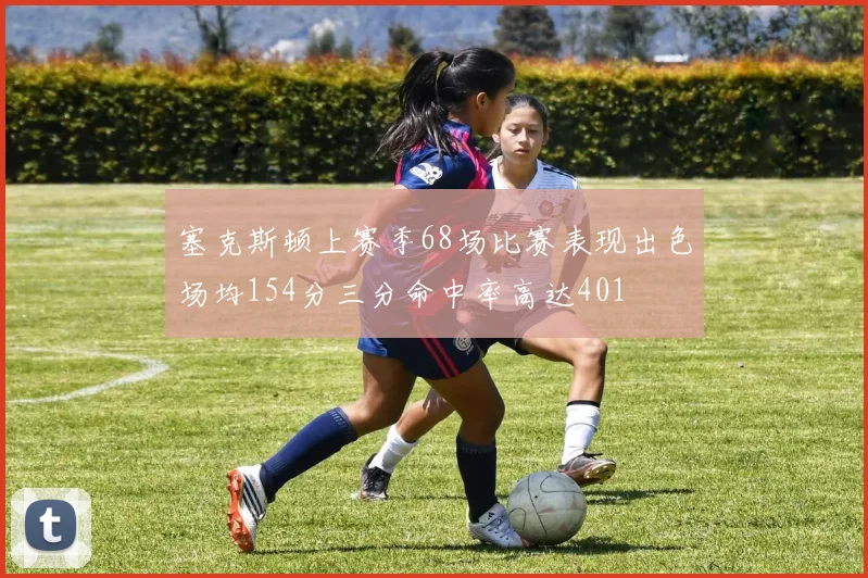 塞克斯顿上赛季68场比赛表现出色场均154分三分命中率高达401