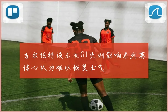 吉尔伯特谈东决G1失利影响系列赛信心认为难以恢复士气