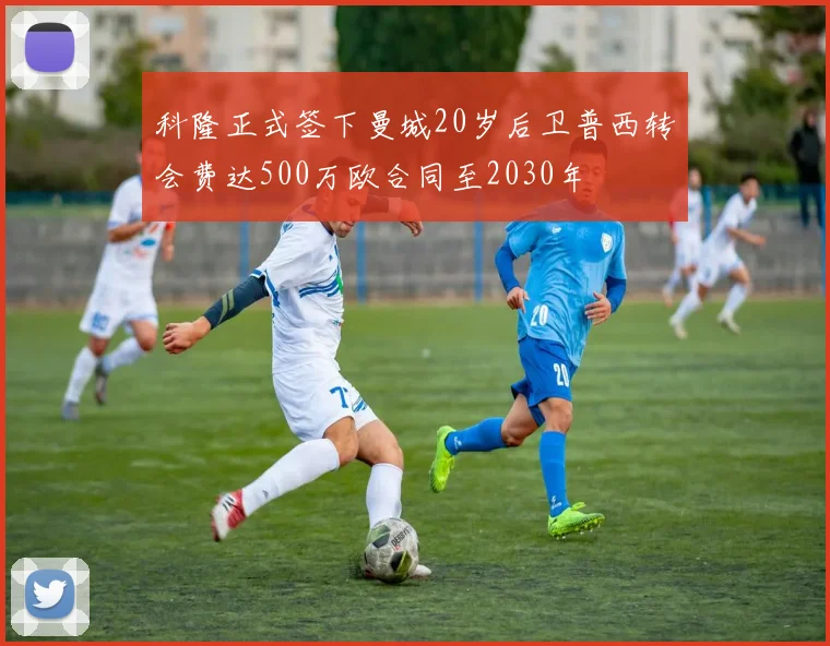 科隆正式签下曼城20岁后卫普西转会费达500万欧合同至2030年