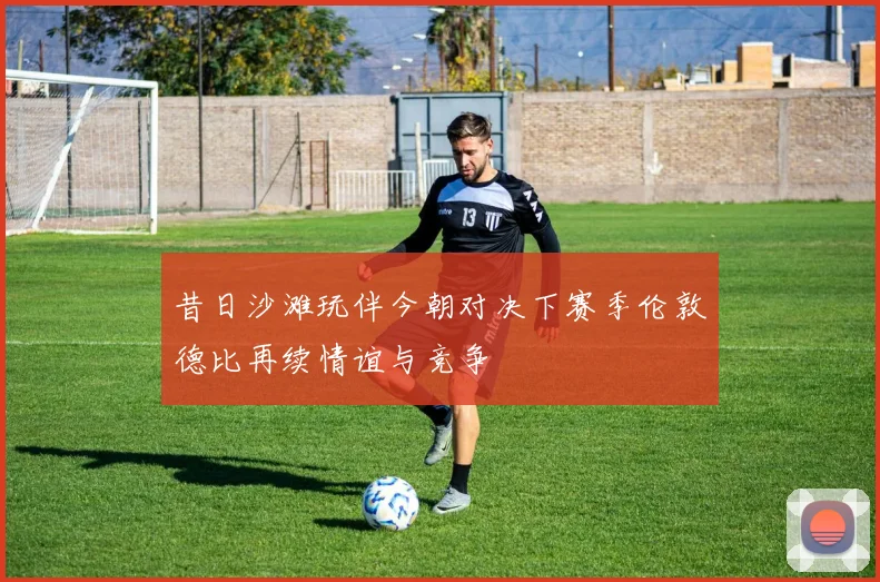 昔日沙滩玩伴今朝对决下赛季伦敦德比再续情谊与竞争