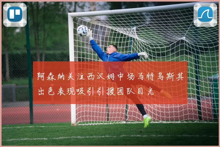 阿森纳关注西汉姆中场马特乌斯其出色表现吸引引援团队目光