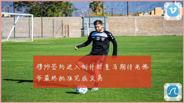 穆帅签约进入倒计时皇马期待老佛爷最终批准完成交易