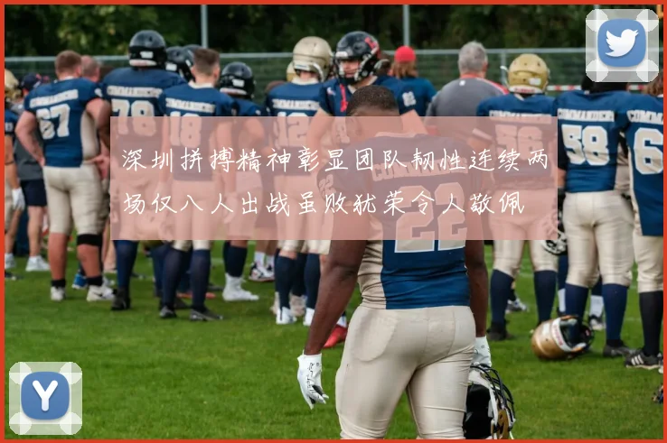 深圳拼搏精神彰显团队韧性连续两场仅八人出战虽败犹荣令人敬佩