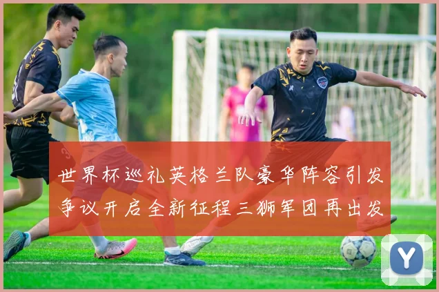 世界杯巡礼英格兰队豪华阵容引发争议开启全新征程三狮军团再出发