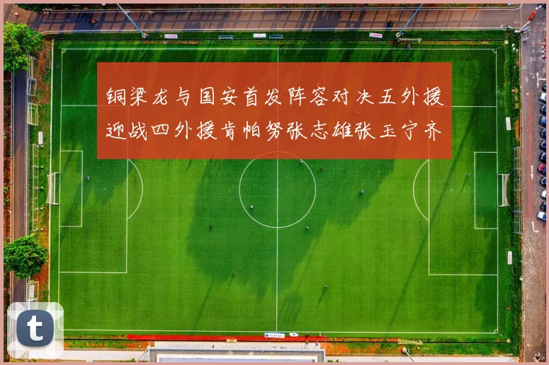 铜梁龙与国安首发阵容对决五外援迎战四外援肯帕努张志雄张玉宁齐上阵