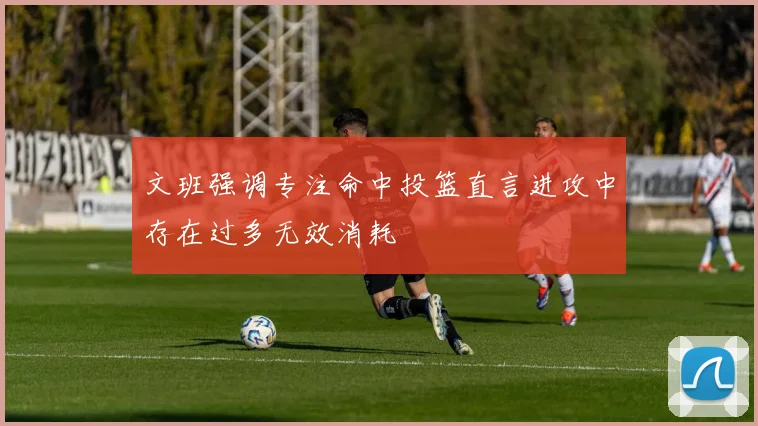 文班强调专注命中投篮直言进攻中存在过多无效消耗